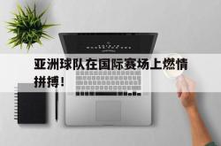 乐鱼官网在线注册入口-亚洲球队在国际赛场上燃情拼搏！