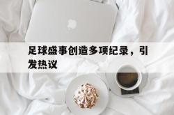 乐鱼真人体育娱乐-足球盛事创造多项纪录，引发热议