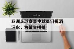 乐鱼真人体育娱乐-亚洲足球赛事中球员们挥洒汗水，为荣誉拼搏