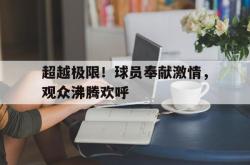 乐鱼体育APP-超越极限！球员奉献激情，观众沸腾欢呼