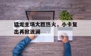 乐鱼体育APP-猛龙主场大胜热火，小卡复出再掀波澜