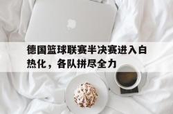 乐鱼官网在线注册入口-德国篮球联赛半决赛进入白热化，各队拼尽全力