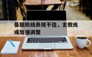 乐鱼真人体育娱乐-曼联防线表现不佳，主教练或加强调整