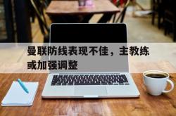 乐鱼真人体育娱乐-曼联防线表现不佳，主教练或加强调整