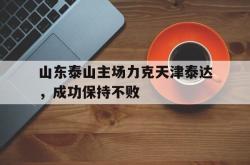 乐鱼官网在线注册入口-山东泰山主场力克天津泰达，成功保持不败