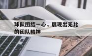 乐鱼真人体育娱乐-球队团结一心，展现出无比的团队精神