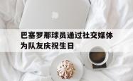 乐鱼真人体育娱乐-巴塞罗那球员通过社交媒体为队友庆祝生日