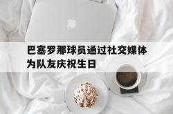 乐鱼真人体育娱乐-巴塞罗那球员通过社交媒体为队友庆祝生日