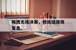 乐鱼官网在线注册入口-梅西无缘决赛，教练组连夜复盘。