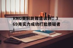 乐鱼真人体育娱乐-RNG赛前跳舞遭讽刺，369用实力成功打脸质疑者！