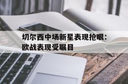 乐鱼官网在线注册入口-切尔西中场新星表现抢眼：欧战表现受瞩目