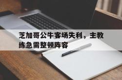 乐鱼官网在线注册入口-芝加哥公牛客场失利，主教练急需整顿阵容