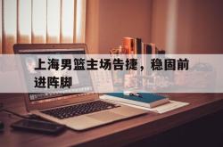 乐鱼体育APP-上海男篮主场告捷，稳固前进阵脚