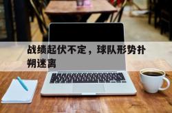 乐鱼体育APP-战绩起伏不定，球队形势扑朔迷离